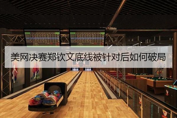 美网决赛郑钦文底线被针对后如何破局
