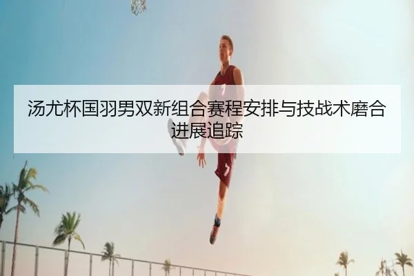 汤尤杯国羽男双新组合赛程安排与技战术磨合进展追踪